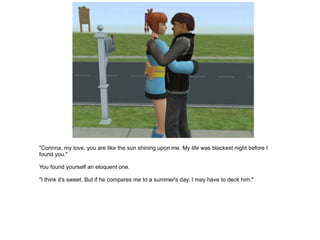 "Corinna, my love, you are like the sun shining upon me. My life was blackest night before I found you." You found yourself an eloquent one. "I think it's sweet. But if he compares me to a summer's day, I may have to deck him." 