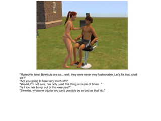 "Makeover time! Bowlcuts are so... well, they were never very fashionable. Let's fix that, shall we?" "Are you going to take very much off?" "We-ell, I'm not sure. I've only used this thing a couple of times..." "Is it too late to opt out of this exercise?" "Sweetie, whatever I do to you can't possibly be as bad as that 'do." 