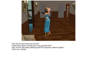 "Fire! You're back! How was the trip!" "Great! Sorry about running out on you guys like that." "Hey, it's fine. Big white weddings aren't for everyone. Where's Spike?" "He's, erm, coming." 