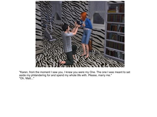"Karen, from the moment I saw you, I knew you were my One. The one I was meant to set aside my philandering for and spend my whole life with. Please, marry me." "Oh, Matt..." 