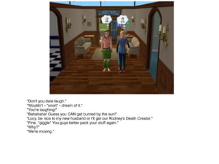 "Don't you dare laugh." "Wouldn't - *snort* - dream of it." "You're laughing!" "Bahahaha! Guess you CAN get burned by the sun!" "Lucy, be nice to my new husband or I'll get out Rodney's Death Creator." "Fine. *giggle* You guys better pack your stuff again." "Why?" "We're moving." 