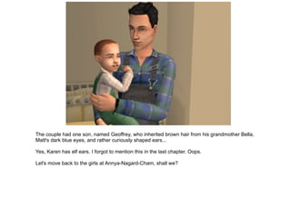 The couple had one son, named Geoffrey, who inherited brown hair from his grandmother Bella, Matt's dark blue eyes, and rather curiously shaped ears... Yes, Karen has elf ears. I forgot to mention this in the last chapter. Oops. Let's move back to the girls at Annya-Nagard-Cham, shall we? 