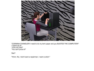 "CORINNA CHANDLER! I need to do my term paper and you BUSTED THE COMPUTER!" "I didn't do it!" "YOU SO DID!" "You can't prove it!" See? "Hmm. No, I don't want a repairman. I want a witch." 