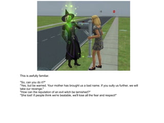 This is awfully familiar. "So, can you do it?" "Yes, but be warned. Your mother has brought us a bad name. If you sully us further, we will take our revenge." "How can the reputation of an evil witch be tarnished?" "She lost! If people think we're beatable, we'll lose all the fear and respect!" 