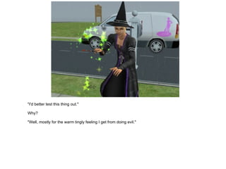 "I'd better test this thing out." Why? "Well, mostly for the warm tingly feeling I get from doing evil." 