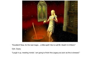 "Excellent! Now, for the real magic... a little spell I like to call Mr. Death In A Wand." Ooh. Scary. "Laugh it up, mewling mortal. I am going to finish this Legacy as soon as this is brewed." 