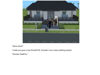"We're what?" I made you guys a new Simself HQ. Consider it as a mass wedding present. "Not bad, RealFire." 