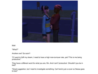 RIN! "What?" Another one? So soon? "If I want to fulfil my dream, I need to have a high man-turnover rate, yes? This is me being productive." They have a different word for what you are, Rin. And it ain't 'productive'. Shouldn't you be in bed? "Great suggestion, but I need to investigate something. Carl here's just a cover so Nessa goes to bed." 