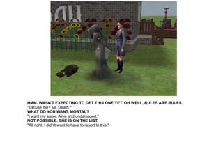 HMM. WASN'T EXPECTING TO GET THIS ONE YET. OH WELL, RULES ARE RULES. "Excuse me? Mr. Death?" WHAT DO YOU WANT, MORTAL? "I want my sister. Alive and undamaged." NOT POSSIBLE. SHE IS ON THE LIST. "All right. I didn't want to have to resort to this." 
