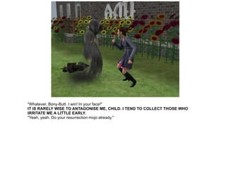 "Whatever, Bony-Butt. I win! In your face!" IT IS RARELY WISE TO ANTAGONISE ME, CHILD. I TEND TO COLLECT THOSE WHO IRRITATE ME A LITTLE EARLY. "Yeah, yeah. Do your resurrection mojo already." 