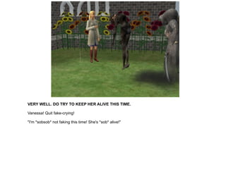 VERY WELL. DO TRY TO KEEP HER ALIVE THIS TIME. Vanessa! Quit fake-crying! "I'm *sobsob* not faking this time! She's *sob* alive!" 
