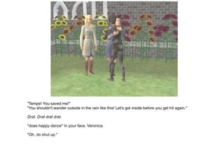"Tempe! You saved me!" "You shouldn't wander outside in the rain like this! Let's get inside before you get hit again." Drat. Drat drat drat. *does happy dance* In your face, Veronica. "Oh, do shut up." 