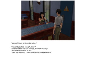 *several hours (and drinks) later...* "Haven't you had enough, Miss?" "I'll shay when I've had enough, thanksh muchly." "You're slurring a bit, is all." "I am not shlurring. I have retained all my eloquenshy." 