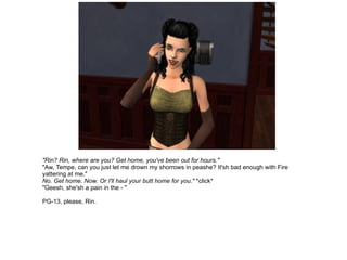 "Rin? Rin, where are you? Get home, you've been out for hours." "Aw, Tempe, can you just let me drown my shorrows in peashe? It'sh bad enough with Fire yattering at me." No. Get home. Now. Or I'll haul your butt home for you."  *click* "Geesh, she'sh a pain in the - " PG-13, please, Rin. 