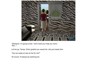 "Whatever. I'm going to bed. I don't need your help any more." "Rin..." Let her go, Tempe. She's grateful you saved her; she just needs time. "Can you keep an eye on her for me?" Of course. I'll always be watching her. 