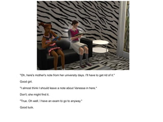 "Oh, here's mother's note from her university days. I'll have to get rid of it." Good girl. "I almost think I should leave a note about Vanessa in here." Don't; she might find it. "True. Oh well. I have an exam to go to anyway." Good luck. 