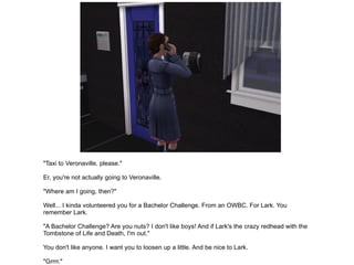 "Taxi to Veronaville, please." Er, you're not actually going to Veronaville. "Where am I going, then?" Well... I kinda volunteered you for a Bachelor Challenge. From an OWBC. For Lark. You remember Lark. "A Bachelor Challenge? Are you nuts? I don't like boys! And if Lark's the crazy redhead with the Tombstone of Life and Death, I'm out." You don't like anyone. I want you to loosen up a little. And be nice to Lark. "Grrrr." Do this for me, and I'll give you the tower, the persian cat and all the mad scientist bells and whistles. "Fine." Off you go then. 