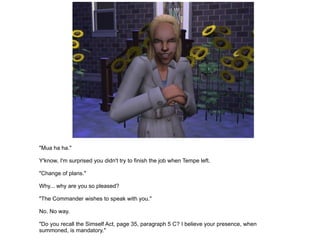 "Mua ha ha." Y'know, I'm surprised you didn't try to finish the job when Tempe left. "Change of plans." Why... why are you so pleased? "The Commander wishes to speak with you." No. No way. "Do you recall the Simself Act, page 35, paragraph 5 C? I believe your presence, when summoned, is mandatory." Fine. I'll go. "Hehehehehe." 