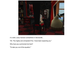 In a dark, scary mansion somewhere in Veronaville... "Ah. The mighty and omnipotent Fire. I have been expecting you." Why have you summoned me here? "To take you out of the equation." 