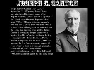 Joseph G. CANNON
Joseph Gurney Cannon (May 7, 1836 –
November 12, 1926) was a United States
politician from Illinois and leader of the
Republican Party. Cannon served as Speaker of
the United States House of Representatives
from 1903 to 1911, and historians generally
consider him to be the most dominant Speaker
in United States history, with such control over
the House that he could often control debate.
Cannon is the second-longest continuously
serving Republican Speaker in history, having
been surpassed by fellow Illinoisan Dennis
Hastert, who passed him on June 1, 2006. He
was also the ﬁrst Congressman to surpass 40
years of service (non-consecutive), ending his
career with 48 years of cumulative
congressional service, a record that held until
1958. He was the subject of the ﬁrst Time cover.
 