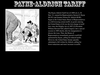 Payne-Aldrich Tariff
         The Payne-Aldrich Tariff Act of 1909 (ch. 6, 36
         Stat. 11), named for Representative Sereno E. Payne
         (R-NY) and Senator Nelson W. Aldrich (R-RI),
         began in the United States House of Representatives
         as a bill lowering certain tariffs on goods entering
         the United States.[1] It was the ﬁrst change in tariff
         laws since the Dingley Act of 1897.[2] President
         William Howard Taft called Congress into a special
         session in 1909 shortly after his inauguration to
         discuss the issue. Thus, the House of
         Representatives immediately passed a tariff bill
         sponsored by Payne, calling for reduced tariffs.
         However, the United States Senate speedily
         substituted a bill written by Aldrich, calling for
         fewer reductions and more increases in tariffs.
 