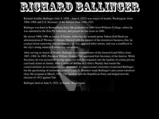 RICHARD BALLINGER
Richard Achilles Ballinger (July 9, 1858 – June 6, 1922) was mayor of Seattle, Washington, from
1904–1906 and U.S. Secretary of the Interior from 1909–1911.
Ballinger was born in Boonesboro, Iowa. He graduated in 1884 from Williams College, where he
was admitted to the Zeta Psi fraternity, and passed the bar exam in 1886.
He served 1904–1906 as mayor of Seattle, following the scandal-prone Yukon Gold Rush era
administration of Thomas D. Humes. Elected with the support of the downtown business elite, he
cracked down somewhat (but not heavily) on vice, opposed labor unions, and was a roadblock to
the city's strong municipal ownership movement.
After serving as mayor of Seattle, Ballinger was commissioner of the General Land Ofﬁce from
1907–1908. In 1909, President William Howard Taft appointed him Secretary of the Interior. While
Secretary, he was accused of having interfered with investigation into the legality of certain private
coal-land claims in Alaska. After a series of articles in Collier's Weekly that roused the
conservationists an investigation was demanded. A congressional committee exonerated Ballinger,
but the questioning of committee counsel Louis D. Brandeis made Ballinger's anti-conservationism
clear. He resigned in March, 1911. The incident split the Republican Party and helped turn the
election of 1912 against Taft.
Ballinger died on June 6, 1922, in Seattle, Washington.
 