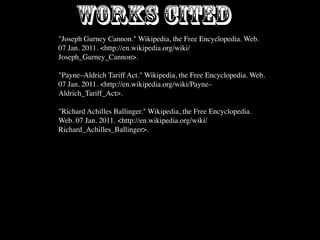 WORKS CITED
"Joseph Gurney Cannon." Wikipedia, the Free Encyclopedia. Web.
07 Jan. 2011. <http://en.wikipedia.org/wiki/
Joseph_Gurney_Cannon>.

"Payne–Aldrich Tariff Act." Wikipedia, the Free Encyclopedia. Web.
07 Jan. 2011. <http://en.wikipedia.org/wiki/Payne–
Aldrich_Tariff_Act>.

"Richard Achilles Ballinger." Wikipedia, the Free Encyclopedia.
Web. 07 Jan. 2011. <http://en.wikipedia.org/wiki/
Richard_Achilles_Ballinger>.
 