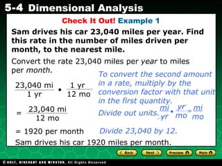 Check It Out!  Example 1 Sam drives his car 23,040 miles per year. Find this rate in the number of miles driven per month, to the nearest mile. Convert the rate 23,040 miles per  year  to miles per  month. Divide 23,040 by 12. Sam drives his car 1920 miles per month. To convert the second amount in a rate, multiply by the conversion factor with that unit in the first quantity. 23,040 mi 1 yr 1 yr  12 mo 23,040 mi 12 mo = = 1920 per month Divide out units. • yr mo = mi mo mi yr 
