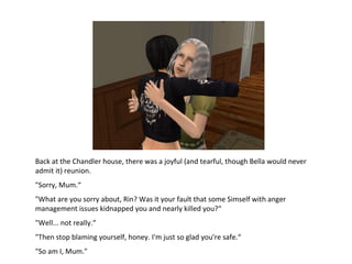 Back at the Chandler house, there was a joyful (and tearful, though Bella would never admit it) reunion. &quot;Sorry, Mum.“ &quot;What are you sorry about, Rin? Was it your fault that some Simself with anger management issues kidnapped you and nearly killed you?“ &quot;Well... not really.“ &quot;Then stop blaming yourself, honey. I'm just so glad you're safe.“ &quot;So am I, Mum.&quot; 