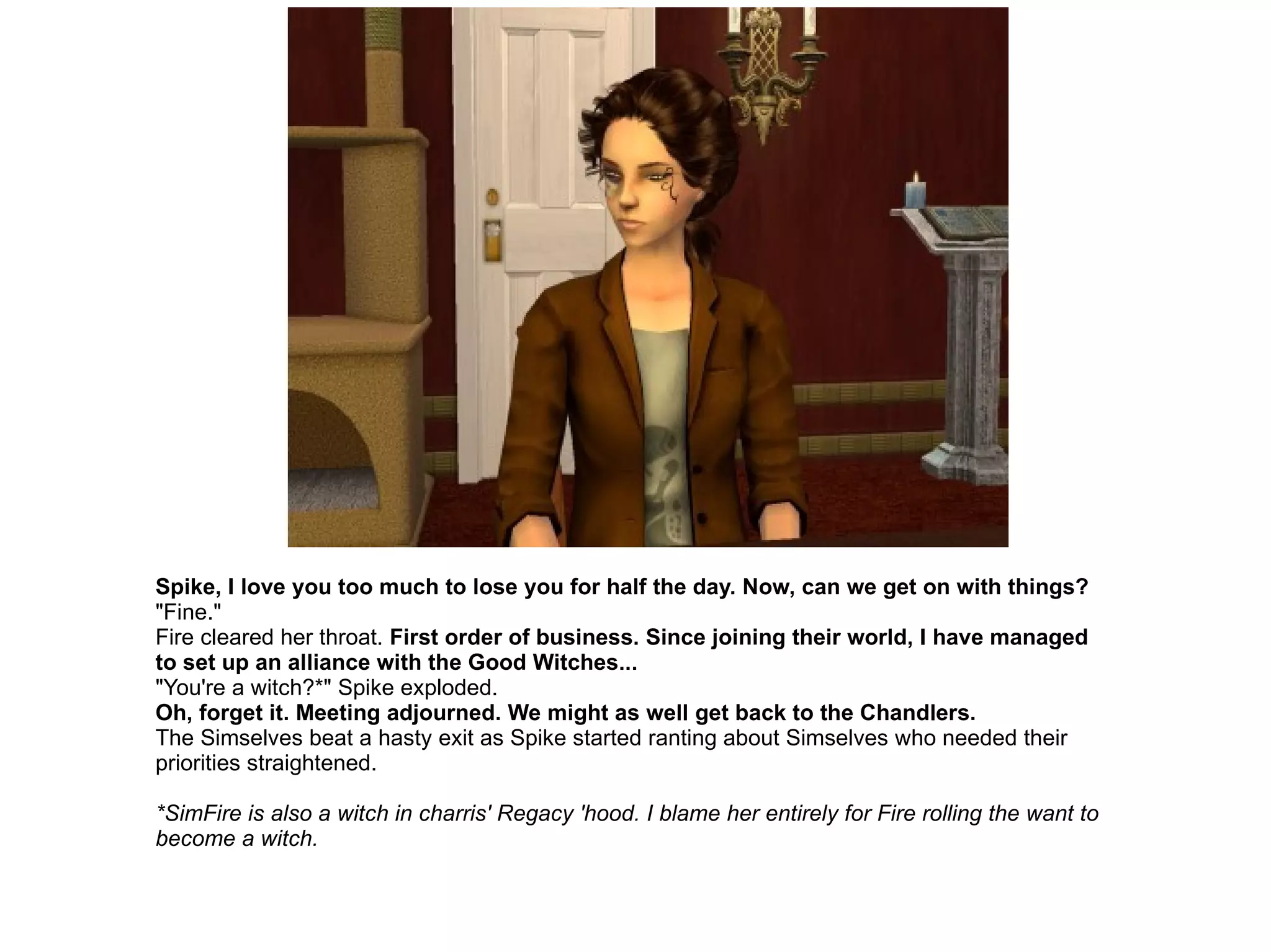 Spike, I love you too much to lose you for half the day. Now, can we get on with things? "Fine." Fire cleared her throat.  First order of business. Since joining their world, I have managed to set up an alliance with the Good Witches... "You're a witch?*" Spike exploded. Oh, forget it. Meeting adjourned. We might as well get back to the Chandlers. The Simselves beat a hasty exit as Spike started ranting about Simselves who needed their priorities straightened. *SimFire is also a witch in charris' Regacy 'hood. I blame her entirely for Fire rolling the want to become a witch. 