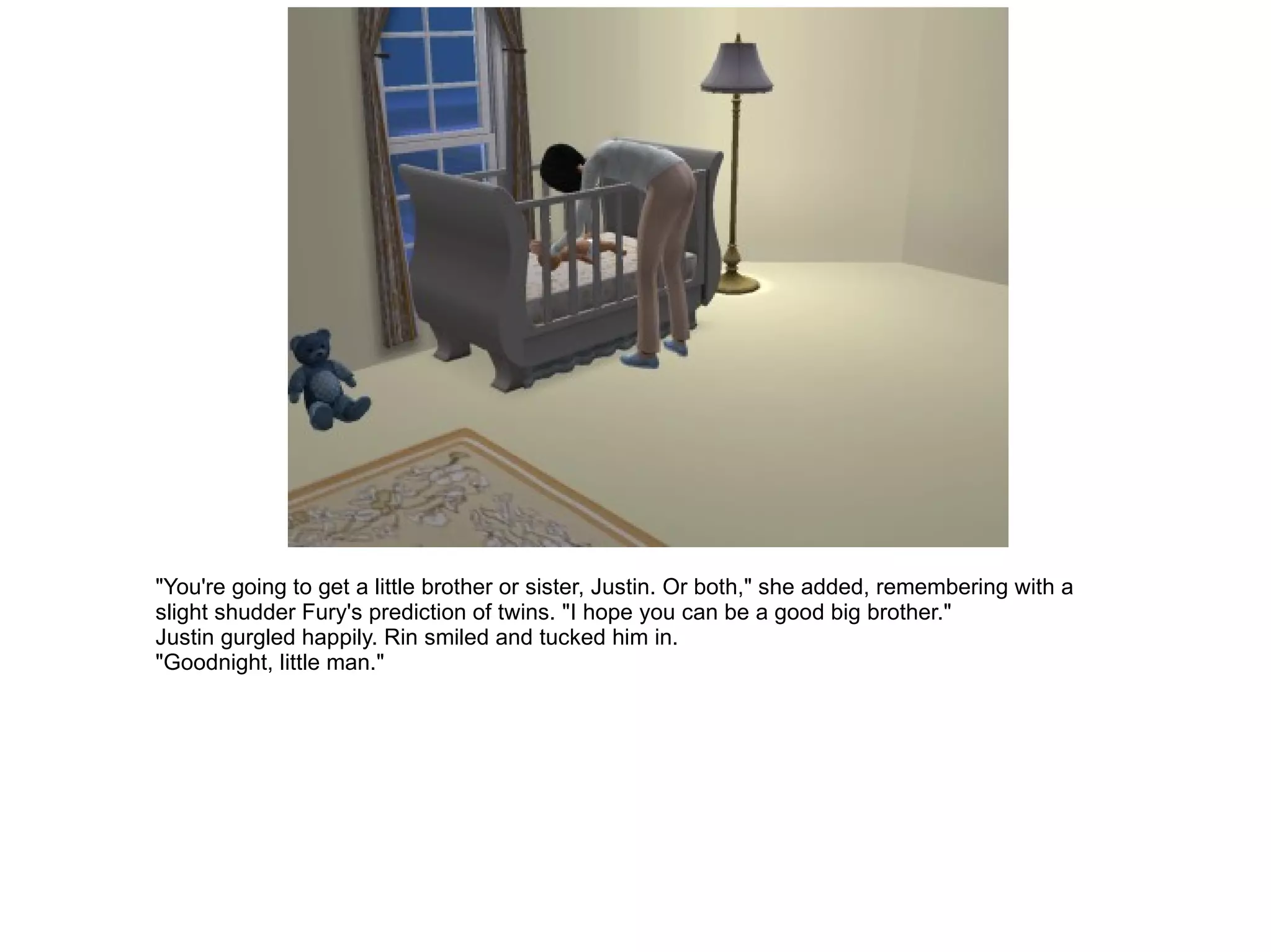 "You're going to get a little brother or sister, Justin. Or both," she added, remembering with a slight shudder Fury's prediction of twins. "I hope you can be a good big brother." Justin gurgled happily. Rin smiled and tucked him in. "Goodnight, little man." 