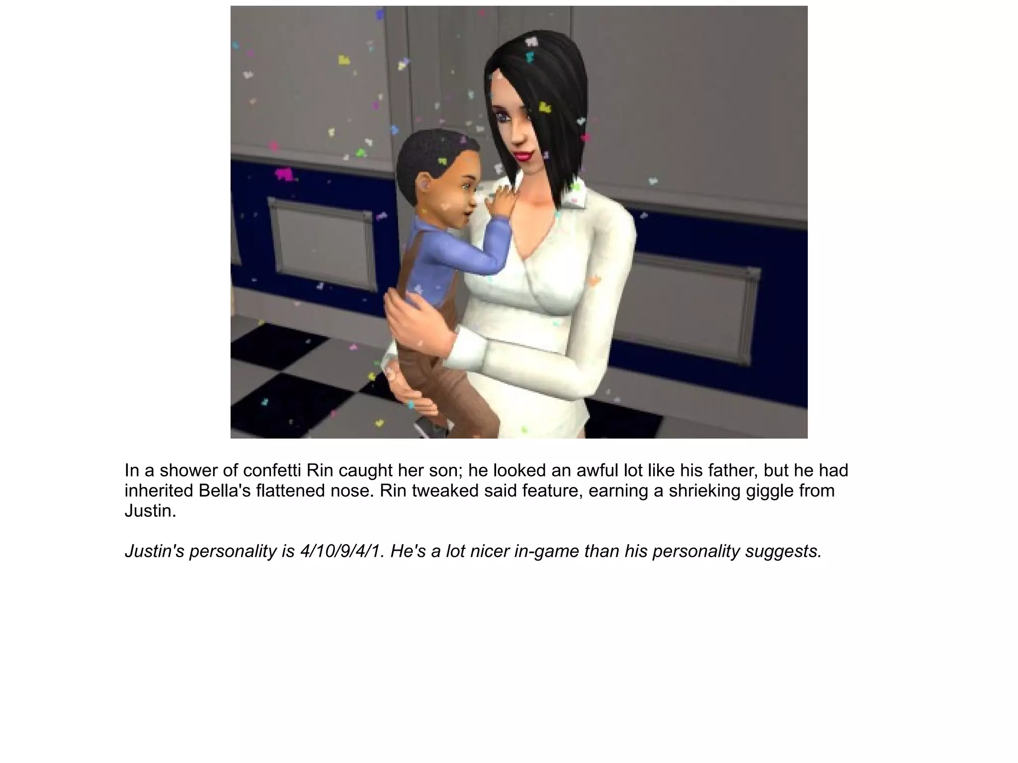 In a shower of confetti Rin caught her son; he looked an awful lot like his father, but he had inherited Bella's flattened nose. Rin tweaked said feature, earning a shrieking giggle from Justin. Justin's personality is 4/10/9/4/1. He's a lot nicer in-game than his personality suggests. 