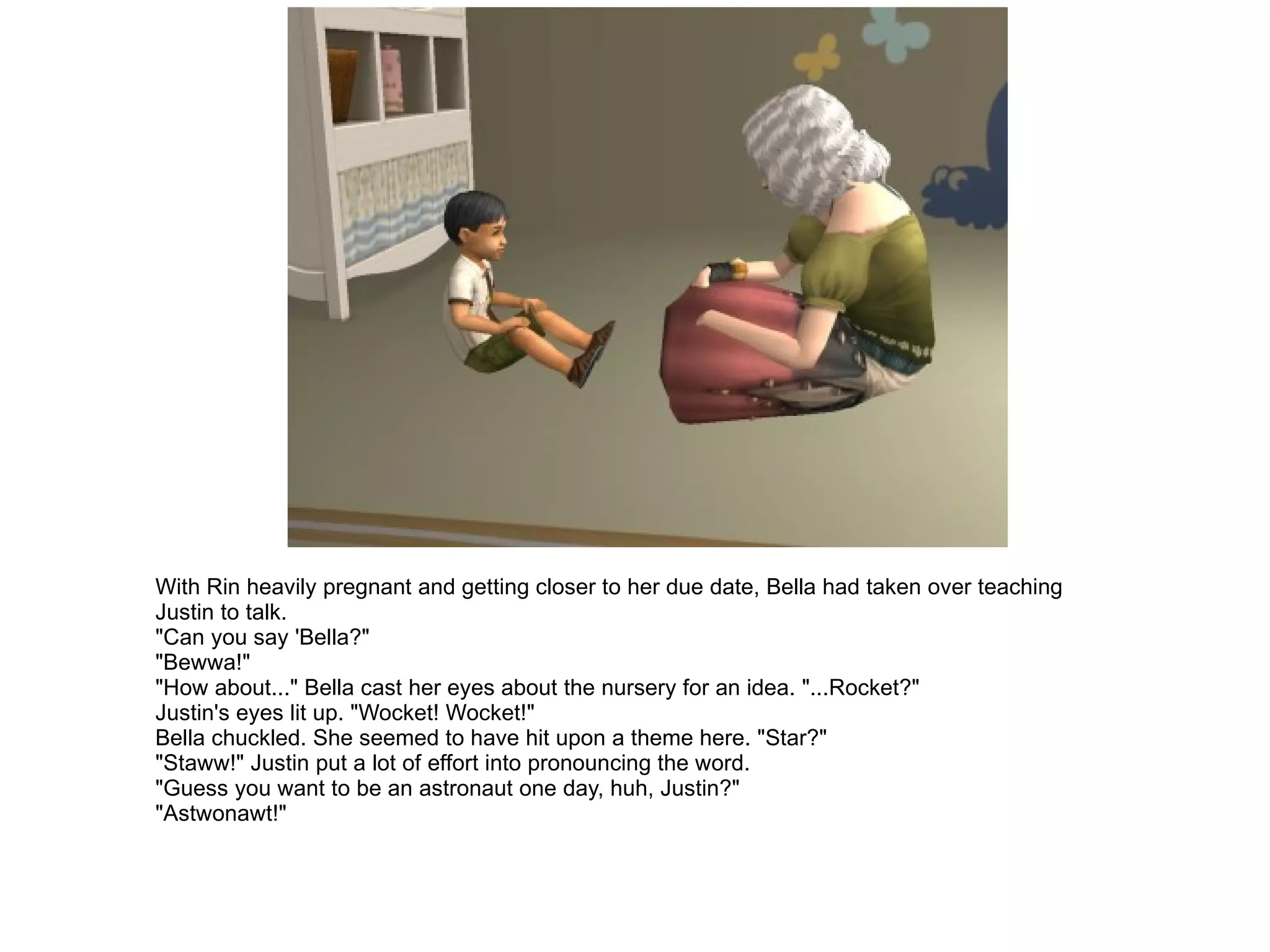 With Rin heavily pregnant and getting closer to her due date, Bella had taken over teaching Justin to talk. "Can you say 'Bella?" "Bewwa!" "How about..." Bella cast her eyes about the nursery for an idea. "...Rocket?" Justin's eyes lit up. "Wocket! Wocket!" Bella chuckled. She seemed to have hit upon a theme here. "Star?" "Staww!" Justin put a lot of effort into pronouncing the word. "Guess you want to be an astronaut one day, huh, Justin?" "Astwonawt!" 