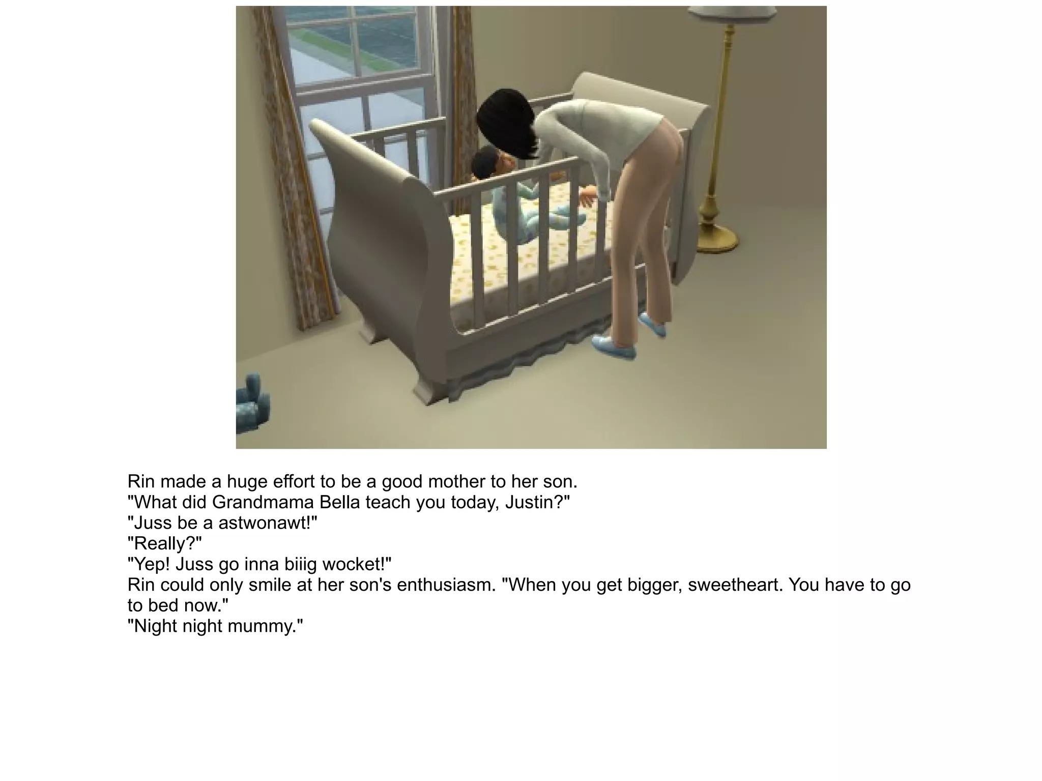 Rin made a huge effort to be a good mother to her son. "What did Grandmama Bella teach you today, Justin?" "Juss be a astwonawt!" "Really?" "Yep! Juss go inna biiig wocket!" Rin could only smile at her son's enthusiasm. "When you get bigger, sweetheart. You have to go to bed now." "Night night mummy." 