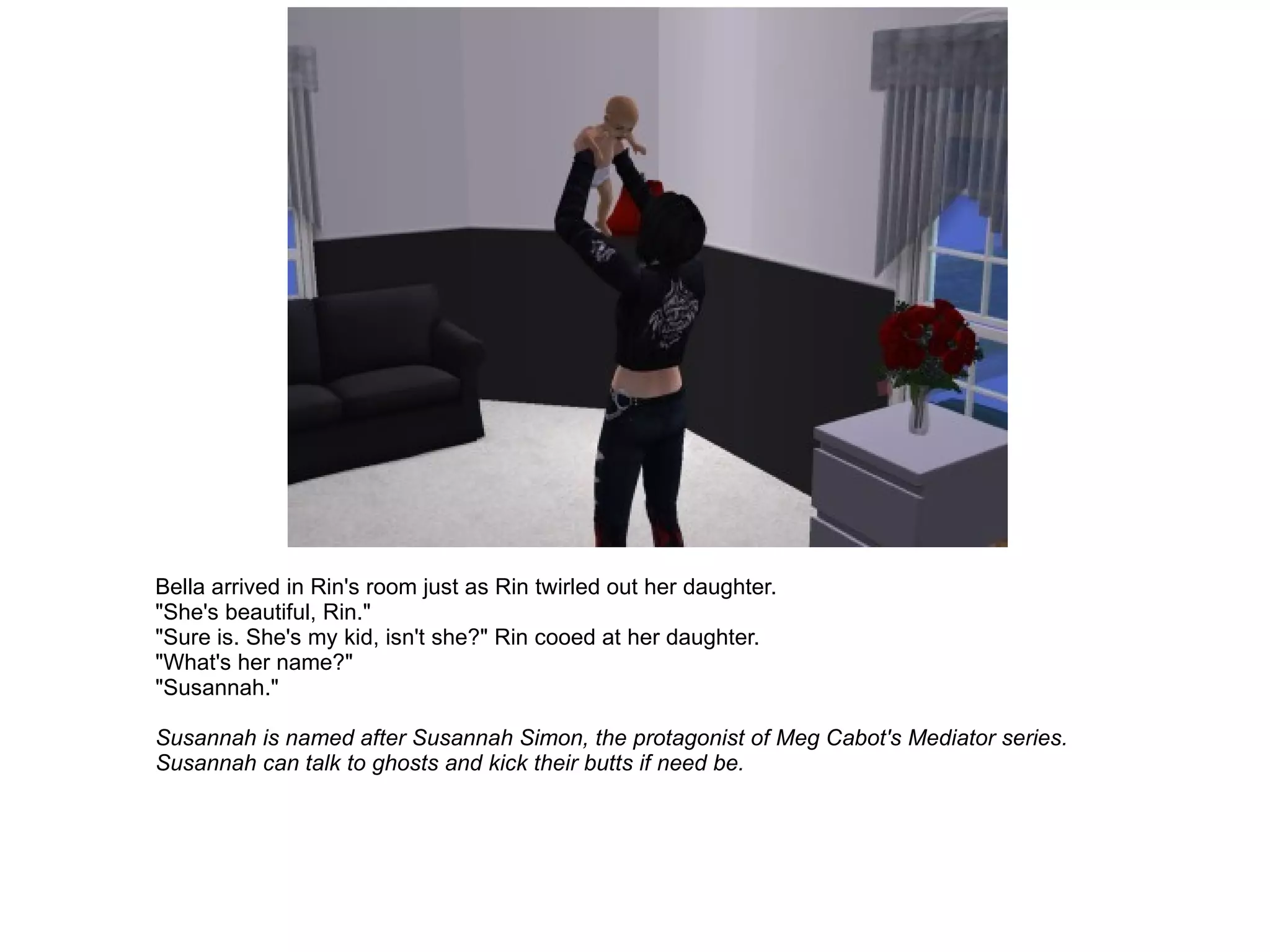 Bella arrived in Rin's room just as Rin twirled out her daughter. "She's beautiful, Rin." "Sure is. She's my kid, isn't she?" Rin cooed at her daughter. "What's her name?" "Susannah." Susannah is named after Susannah Simon, the protagonist of Meg Cabot's Mediator series. Susannah can talk to ghosts and kick their butts if need be. 