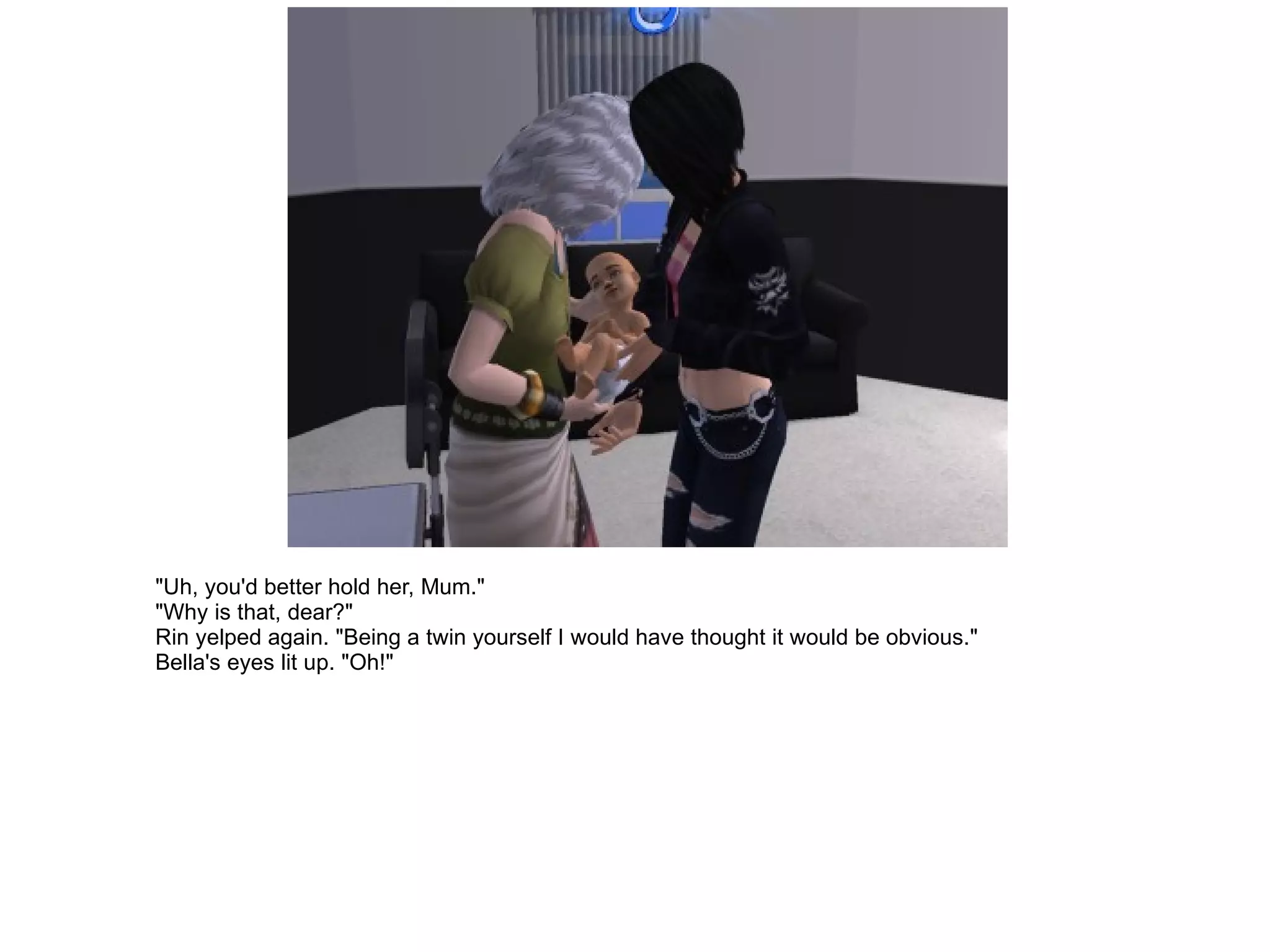 "Uh, you'd better hold her, Mum." "Why is that, dear?" Rin yelped again. "Being a twin yourself I would have thought it would be obvious." Bella's eyes lit up. "Oh!" 