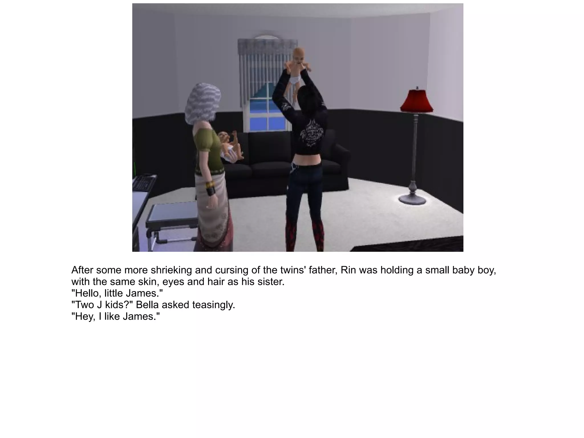 After some more shrieking and cursing of the twins' father, Rin was holding a small baby boy, with the same skin, eyes and hair as his sister. "Hello, little James." "Two J kids?" Bella asked teasingly. "Hey, I like James." 