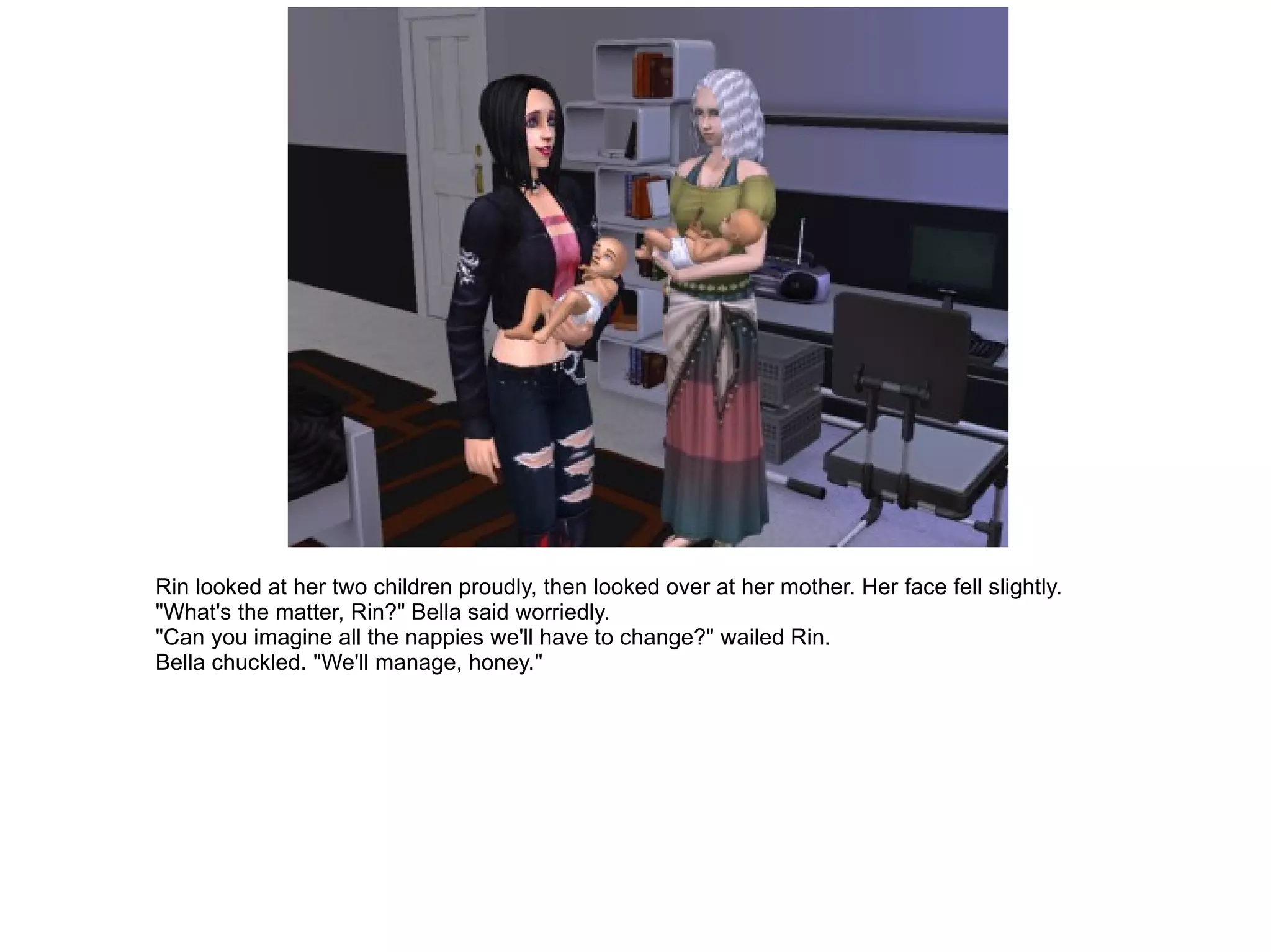 Rin looked at her two children proudly, then looked over at her mother. Her face fell slightly. "What's the matter, Rin?" Bella said worriedly. "Can you imagine all the nappies we'll have to change?" wailed Rin. Bella chuckled. "We'll manage, honey." 