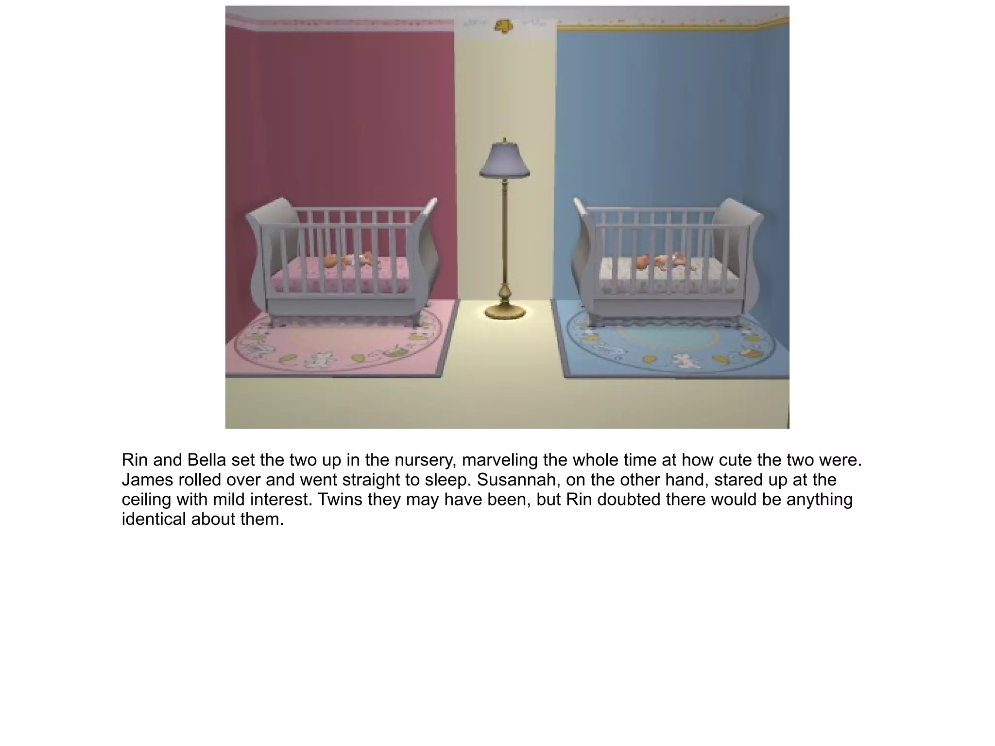 Rin and Bella set the two up in the nursery, marveling the whole time at how cute the two were. James rolled over and went straight to sleep. Susannah, on the other hand, stared up at the ceiling with mild interest. Twins they may have been, but Rin doubted there would be anything identical about them. 