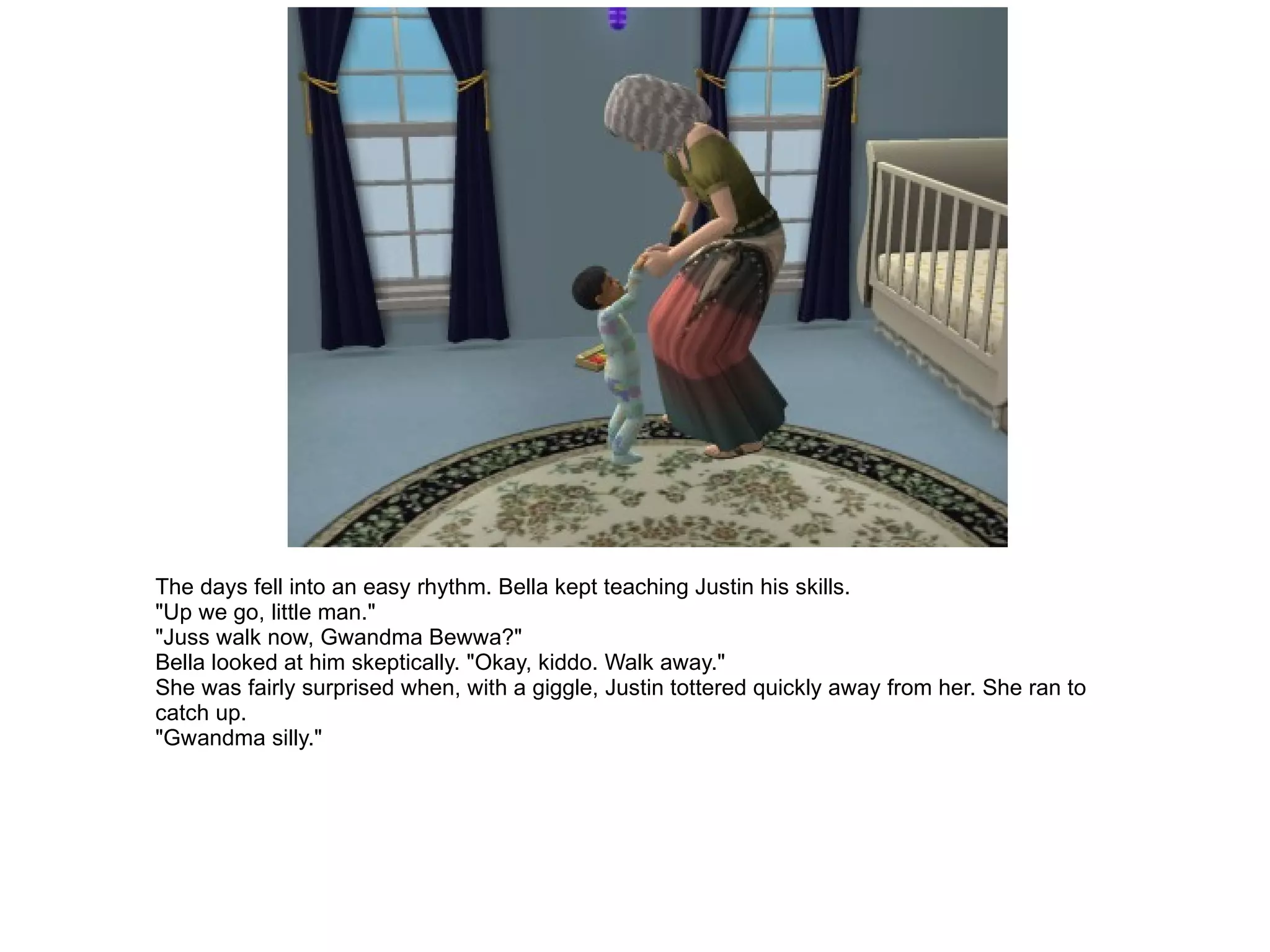 The days fell into an easy rhythm. Bella kept teaching Justin his skills. "Up we go, little man." "Juss walk now, Gwandma Bewwa?" Bella looked at him skeptically. "Okay, kiddo. Walk away." She was fairly surprised when, with a giggle, Justin tottered quickly away from her. She ran to catch up. "Gwandma silly." 