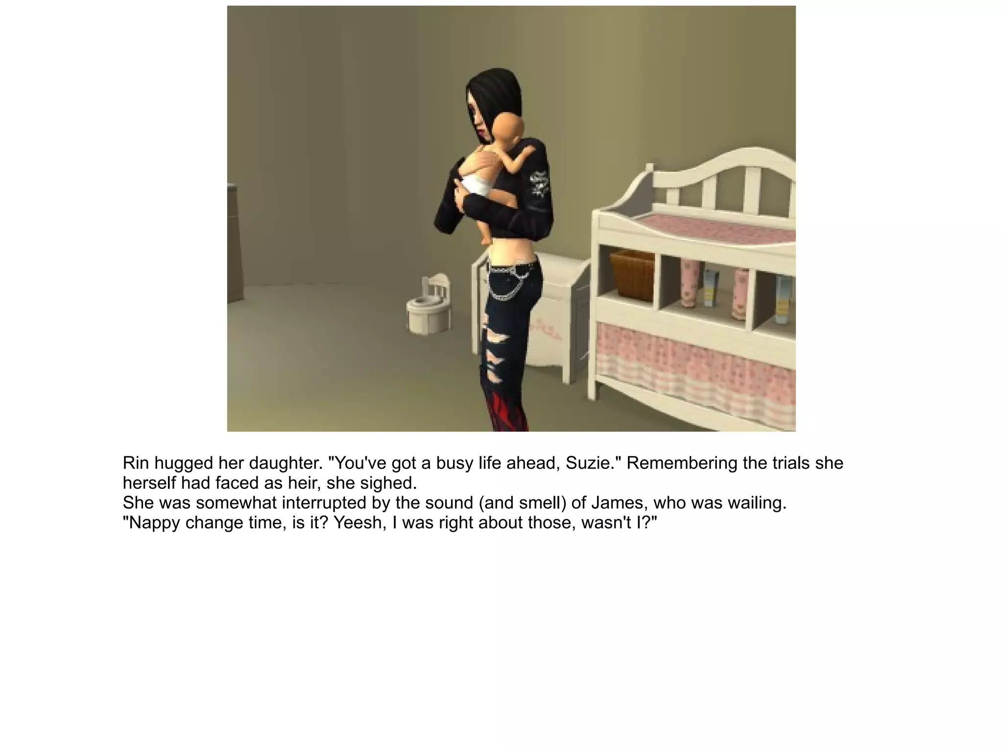 Rin hugged her daughter. "You've got a busy life ahead, Suzie." Remembering the trials she herself had faced as heir, she sighed. She was somewhat interrupted by the sound (and smell) of James, who was wailing. "Nappy change time, is it? Yeesh, I was right about those, wasn't I?" 