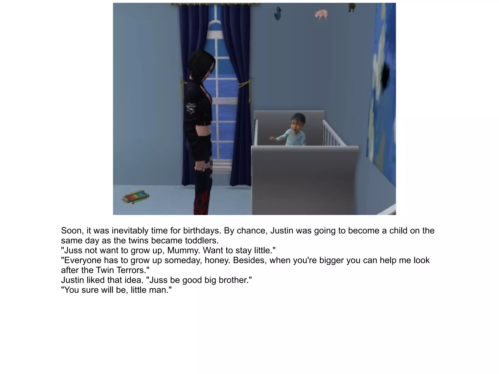 Soon, it was inevitably time for birthdays. By chance, Justin was going to become a child on the same day as the twins became toddlers. "Juss not want to grow up, Mummy. Want to stay little." "Everyone has to grow up someday, honey. Besides, when you're bigger you can help me look after the Twin Terrors." Justin liked that idea. "Juss be good big brother." "You sure will be, little man." 