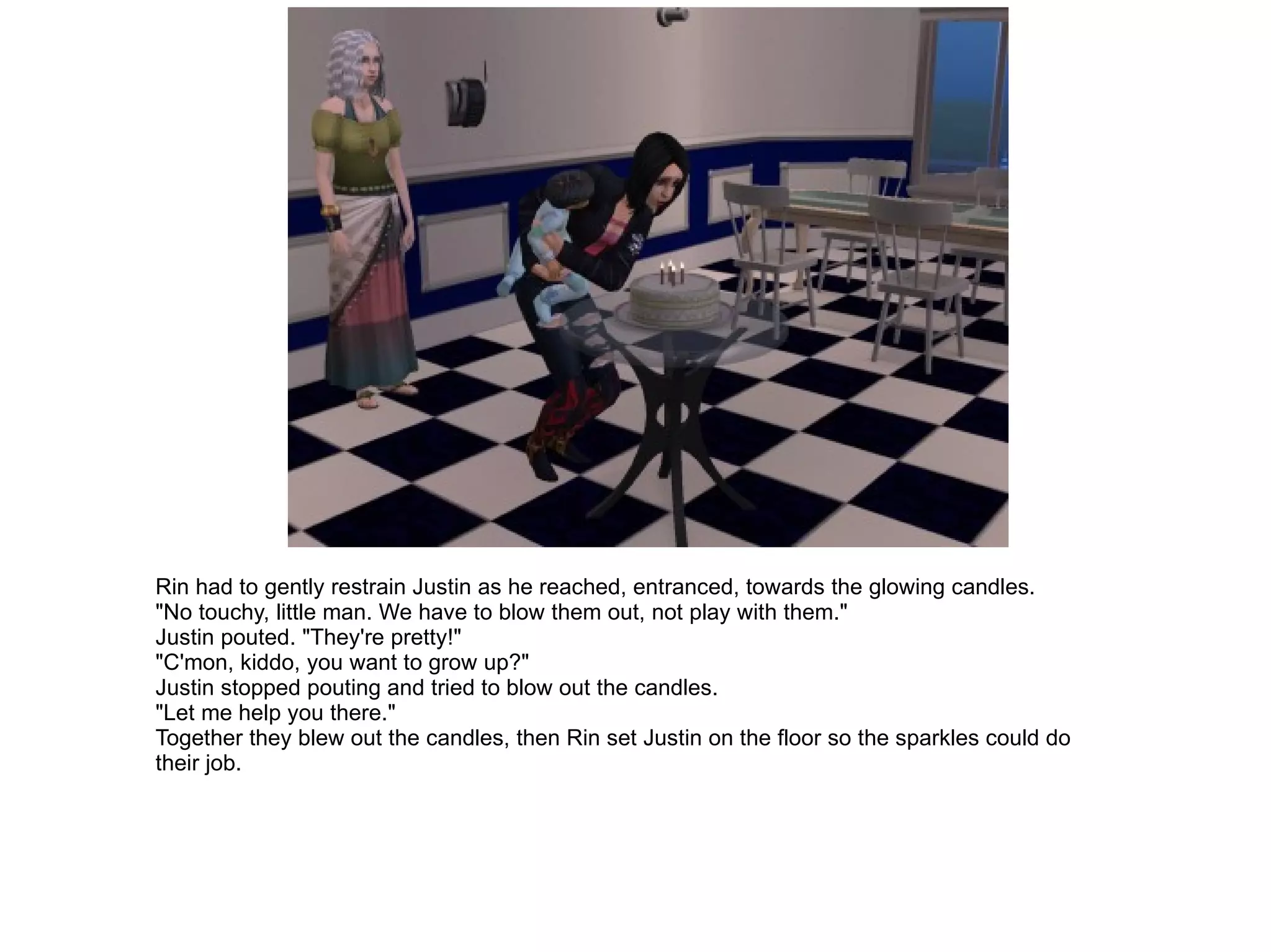 Rin had to gently restrain Justin as he reached, entranced, towards the glowing candles. "No touchy, little man. We have to blow them out, not play with them." Justin pouted. "They're pretty!" "C'mon, kiddo, you want to grow up?" Justin stopped pouting and tried to blow out the candles. "Let me help you there." Together they blew out the candles, then Rin set Justin on the floor so the sparkles could do their job. 