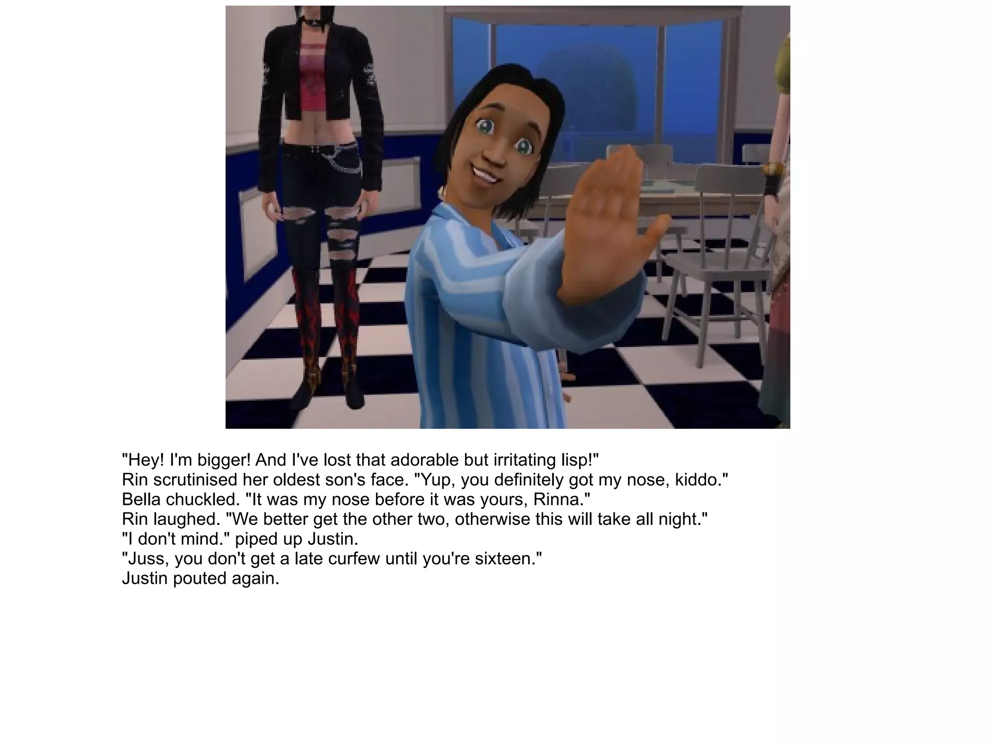"Hey! I'm bigger! And I've lost that adorable but irritating lisp!" Rin scrutinised her oldest son's face. "Yup, you definitely got my nose, kiddo." Bella chuckled. "It was my nose before it was yours, Rinna." Rin laughed. "We better get the other two, otherwise this will take all night." "I don't mind." piped up Justin. "Juss, you don't get a late curfew until you're sixteen." Justin pouted again. 