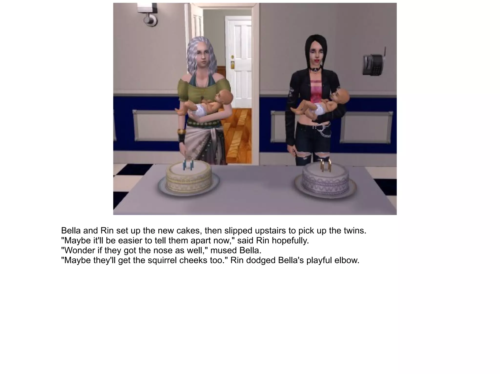 Bella and Rin set up the new cakes, then slipped upstairs to pick up the twins. "Maybe it'll be easier to tell them apart now," said Rin hopefully. "Wonder if they got the nose as well," mused Bella. "Maybe they'll get the squirrel cheeks too." Rin dodged Bella's playful elbow. 