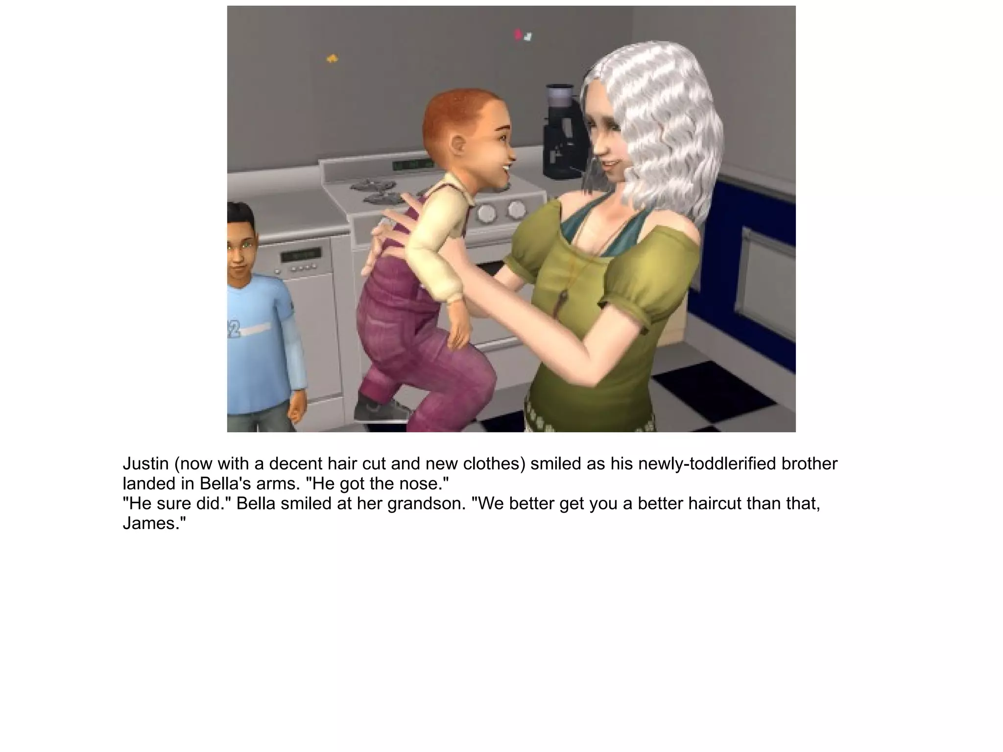 Justin (now with a decent hair cut and new clothes) smiled as his newly-toddlerified brother landed in Bella's arms. "He got the nose." "He sure did." Bella smiled at her grandson. "We better get you a better haircut than that, James." 