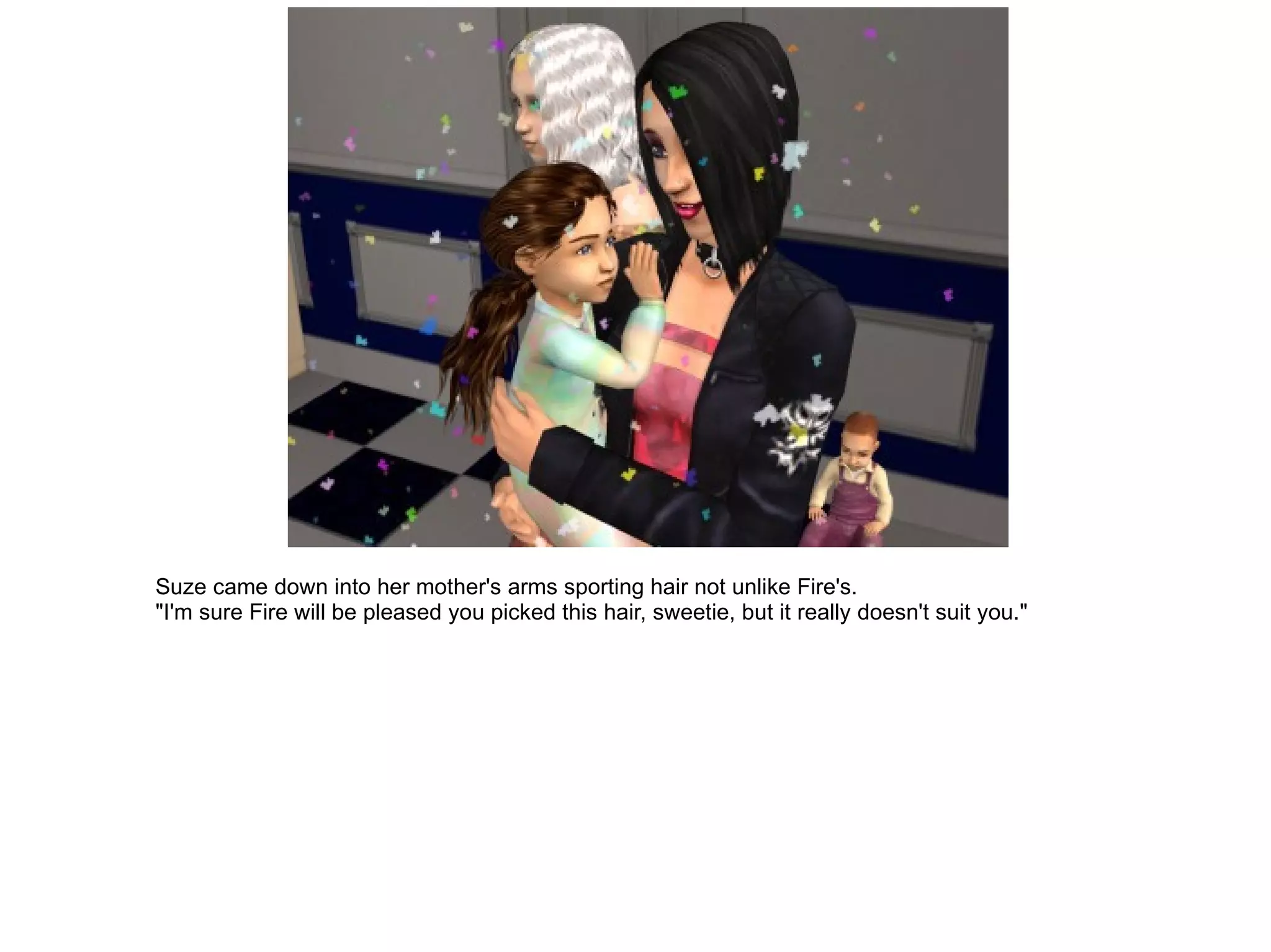 Suze came down into her mother's arms sporting hair not unlike Fire's. "I'm sure Fire will be pleased you picked this hair, sweetie, but it really doesn't suit you." 