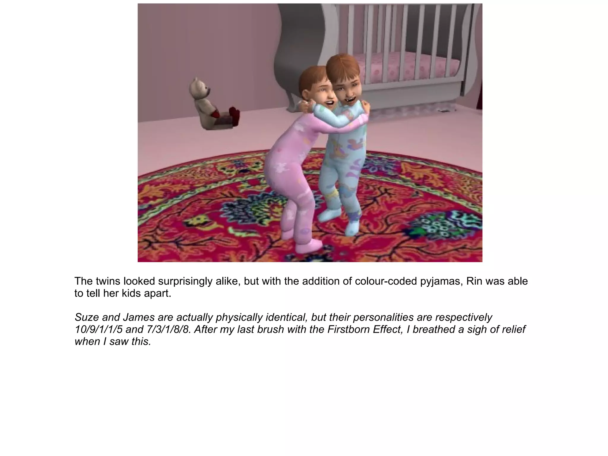 The twins looked surprisingly alike, but with the addition of colour-coded pyjamas, Rin was able to tell her kids apart. Suze and James are actually physically identical, but their personalities are respectively 10/9/1/1/5 and 7/3/1/8/8. After my last brush with the Firstborn Effect, I breathed a sigh of relief when I saw this. 
