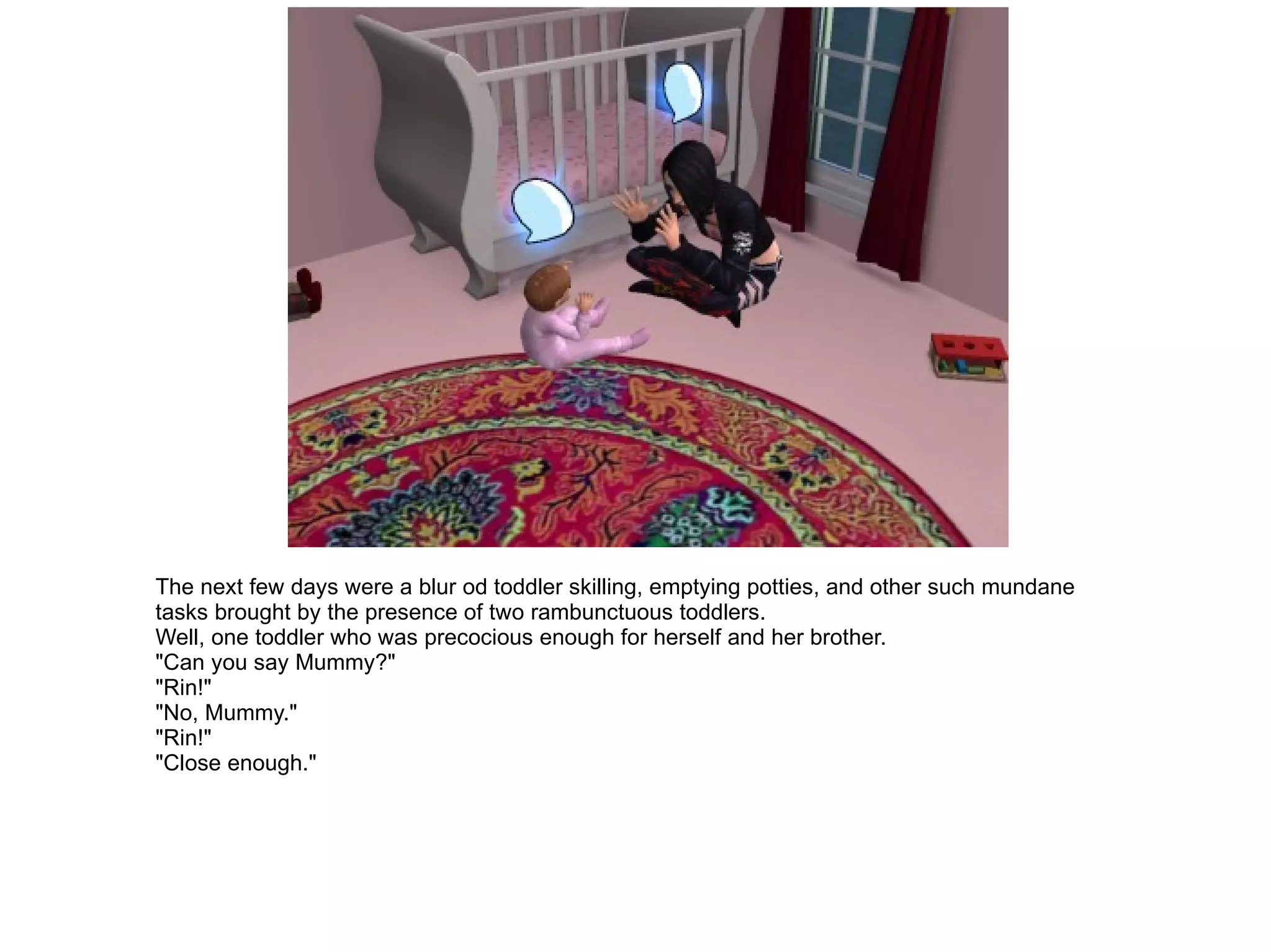 The next few days were a blur od toddler skilling, emptying potties, and other such mundane tasks brought by the presence of two rambunctuous toddlers. Well, one toddler who was precocious enough for herself and her brother. "Can you say Mummy?" "Rin!" "No, Mummy." "Rin!" "Close enough." 