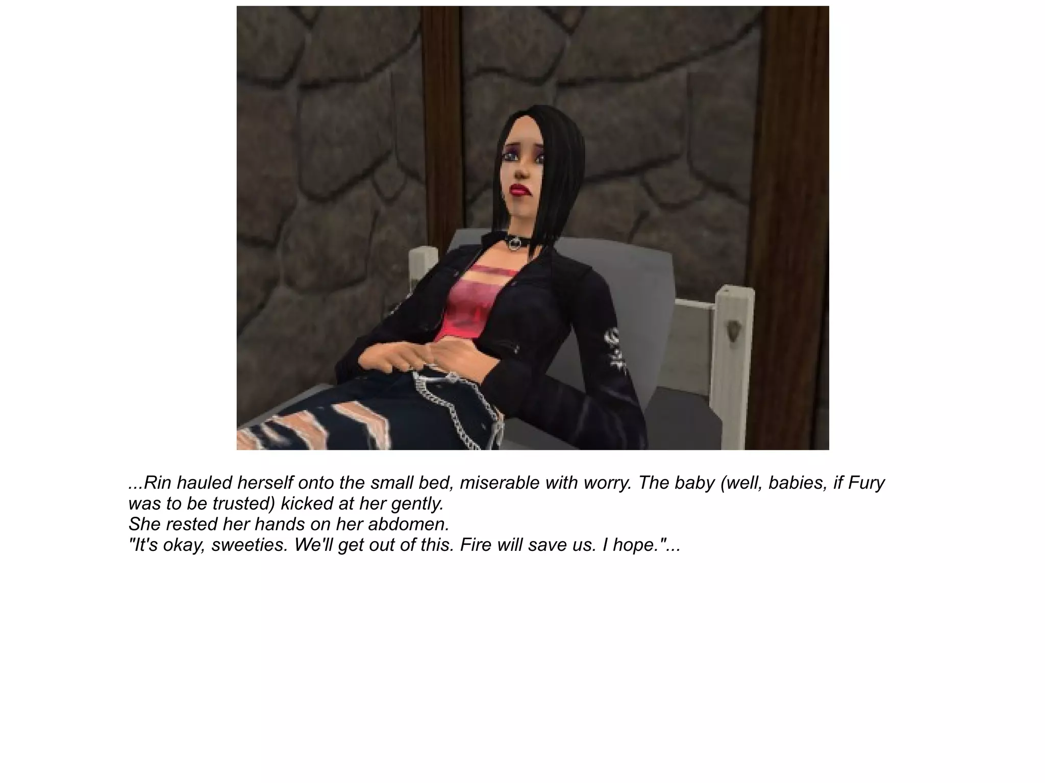 ...Rin hauled herself onto the small bed, miserable with worry. The baby (well, babies, if Fury was to be trusted) kicked at her gently. She rested her hands on her abdomen. "It's okay, sweeties. We'll get out of this. Fire will save us. I hope."... 